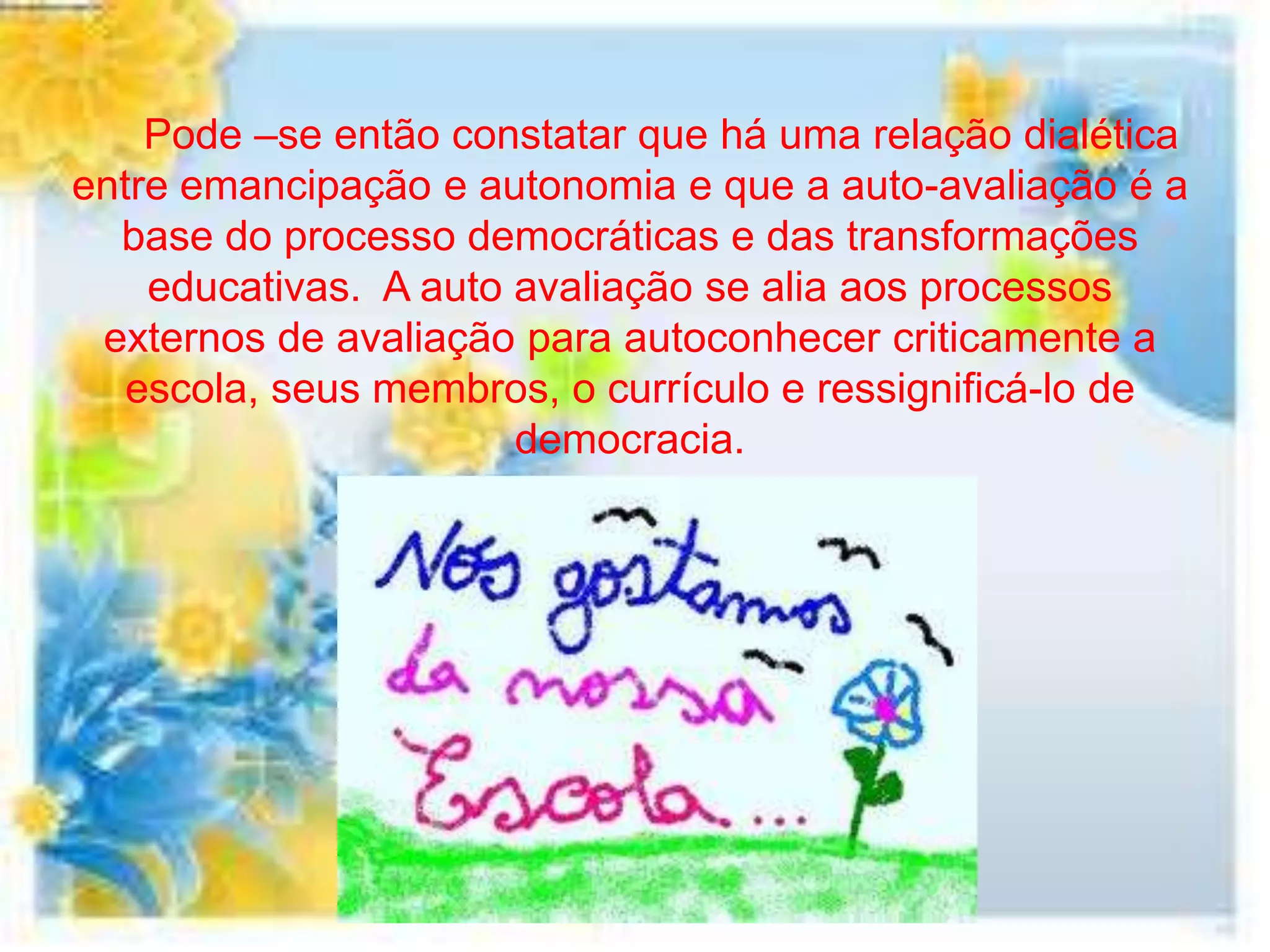 Pode –se então constatar que há uma relação dialética
entre emancipação e autonomia e que a auto-avaliação é a
  base do processo democráticas e das transformações
    educativas. A auto avaliação se alia aos processos
 externos de avaliação para autoconhecer criticamente a
   escola, seus membros, o currículo e ressignificá-lo de
                       democracia.
 