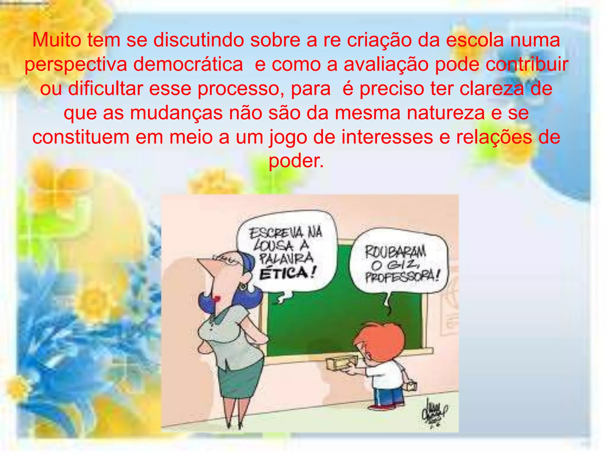 Muito tem se discutindo sobre a re criação da escola numa
perspectiva democrática e como a avaliação pode contribuir
  ou dificultar esse processo, para é preciso ter clareza de
    que as mudanças não são da mesma natureza e se
 constituem em meio a um jogo de interesses e relações de
                            poder.
 