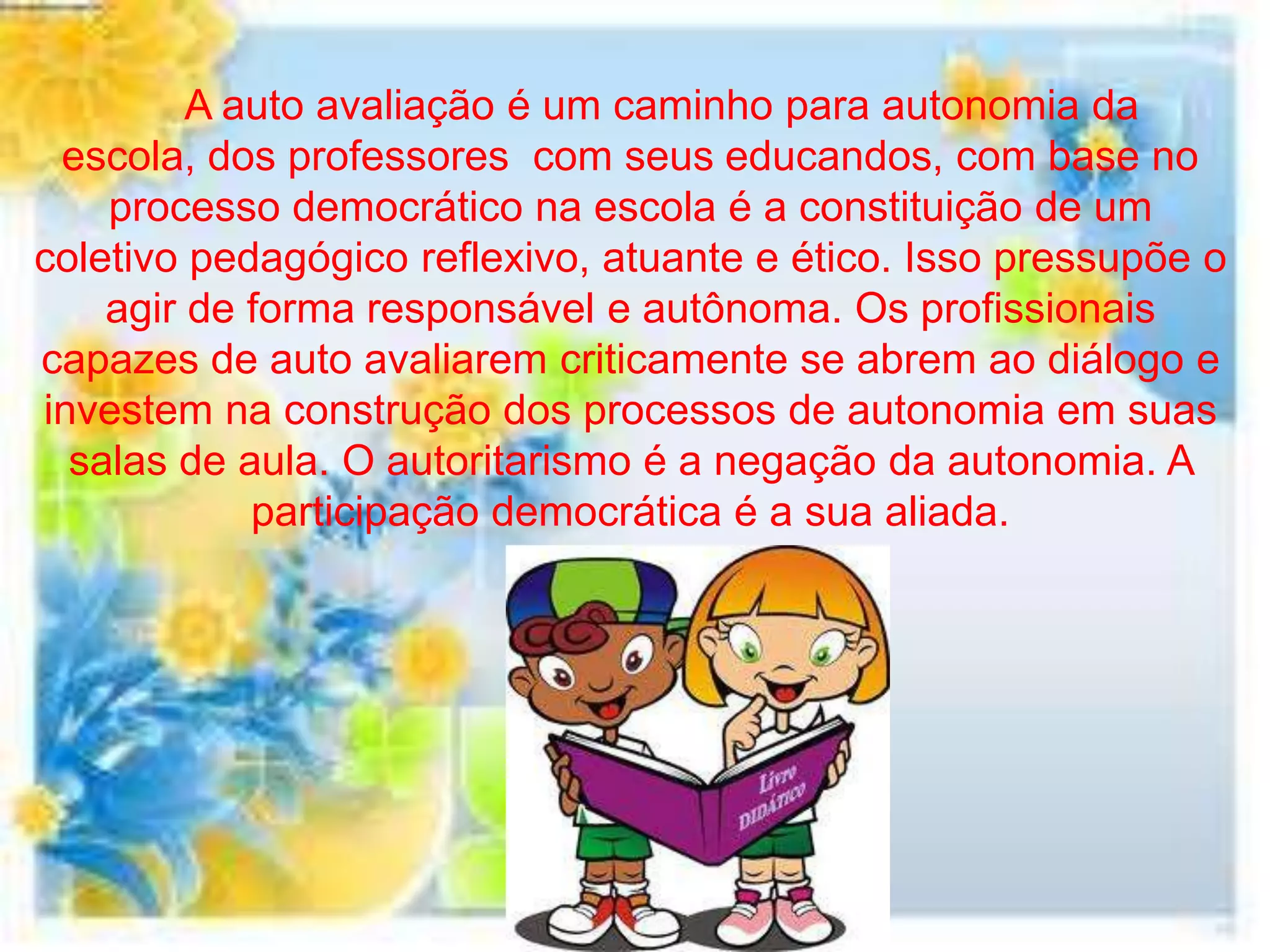 A auto avaliação é um caminho para autonomia da
 escola, dos professores com seus educandos, com base no
    processo democrático na escola é a constituição de um
coletivo pedagógico reflexivo, atuante e ético. Isso pressupõe o
    agir de forma responsável e autônoma. Os profissionais
capazes de auto avaliarem criticamente se abrem ao diálogo e
investem na construção dos processos de autonomia em suas
  salas de aula. O autoritarismo é a negação da autonomia. A
            participação democrática é a sua aliada.
 