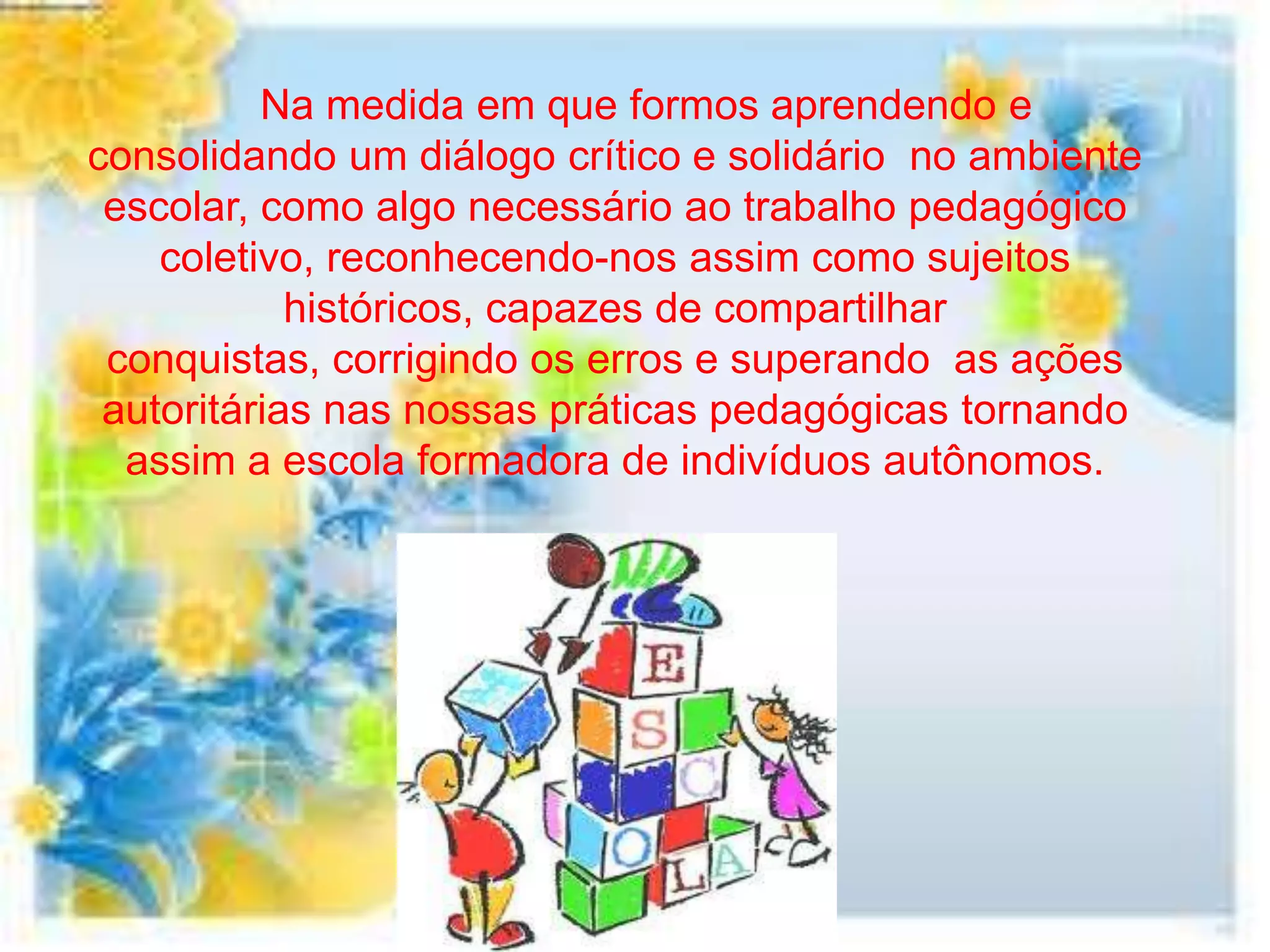 Na medida em que formos aprendendo e
consolidando um diálogo crítico e solidário no ambiente
 escolar, como algo necessário ao trabalho pedagógico
    coletivo, reconhecendo-nos assim como sujeitos
            históricos, capazes de compartilhar
 conquistas, corrigindo os erros e superando as ações
 autoritárias nas nossas práticas pedagógicas tornando
  assim a escola formadora de indivíduos autônomos.
 