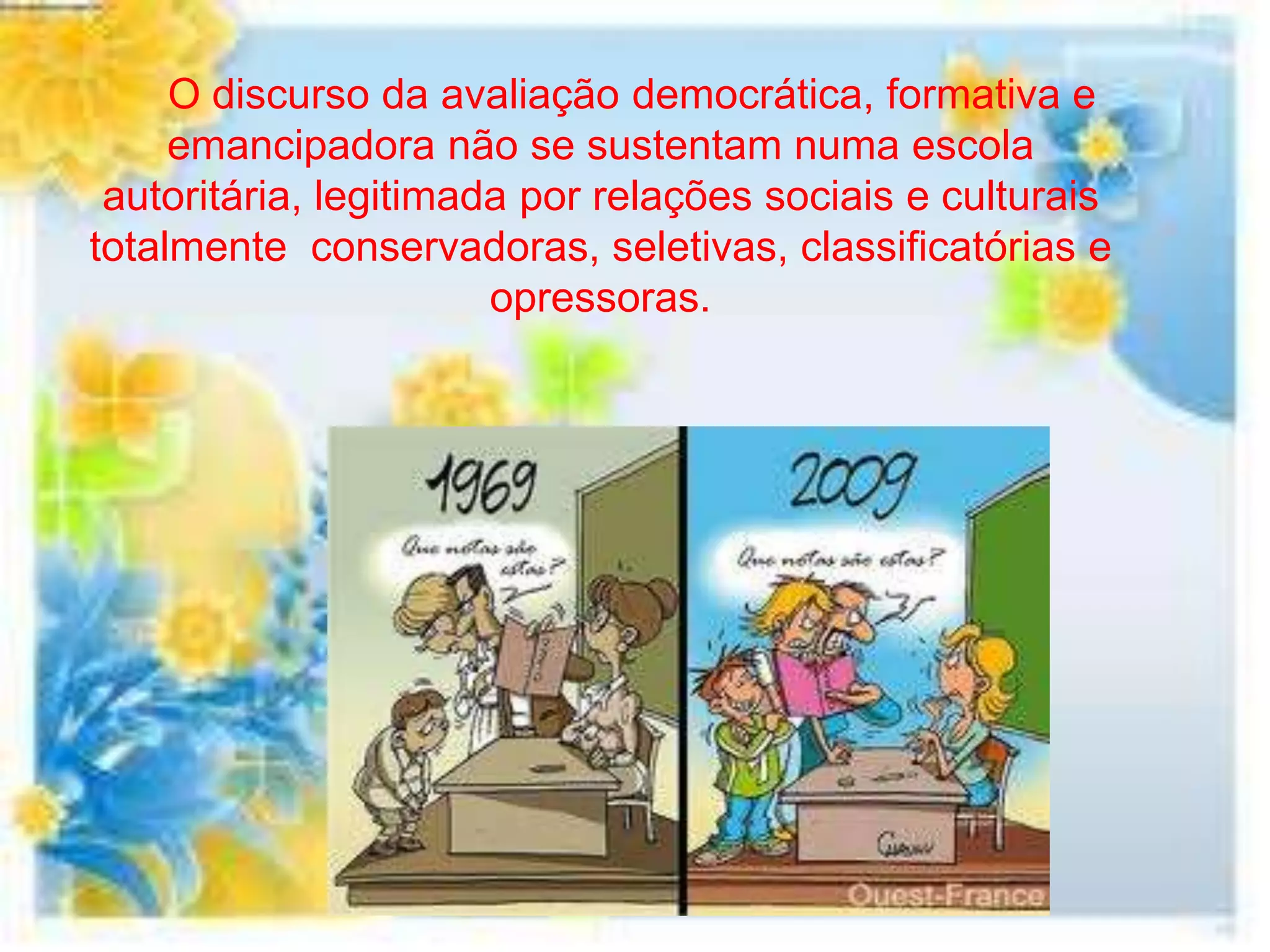 O discurso da avaliação democrática, formativa e
     emancipadora não se sustentam numa escola
 autoritária, legitimada por relações sociais e culturais
totalmente conservadoras, seletivas, classificatórias e
                       opressoras.
 