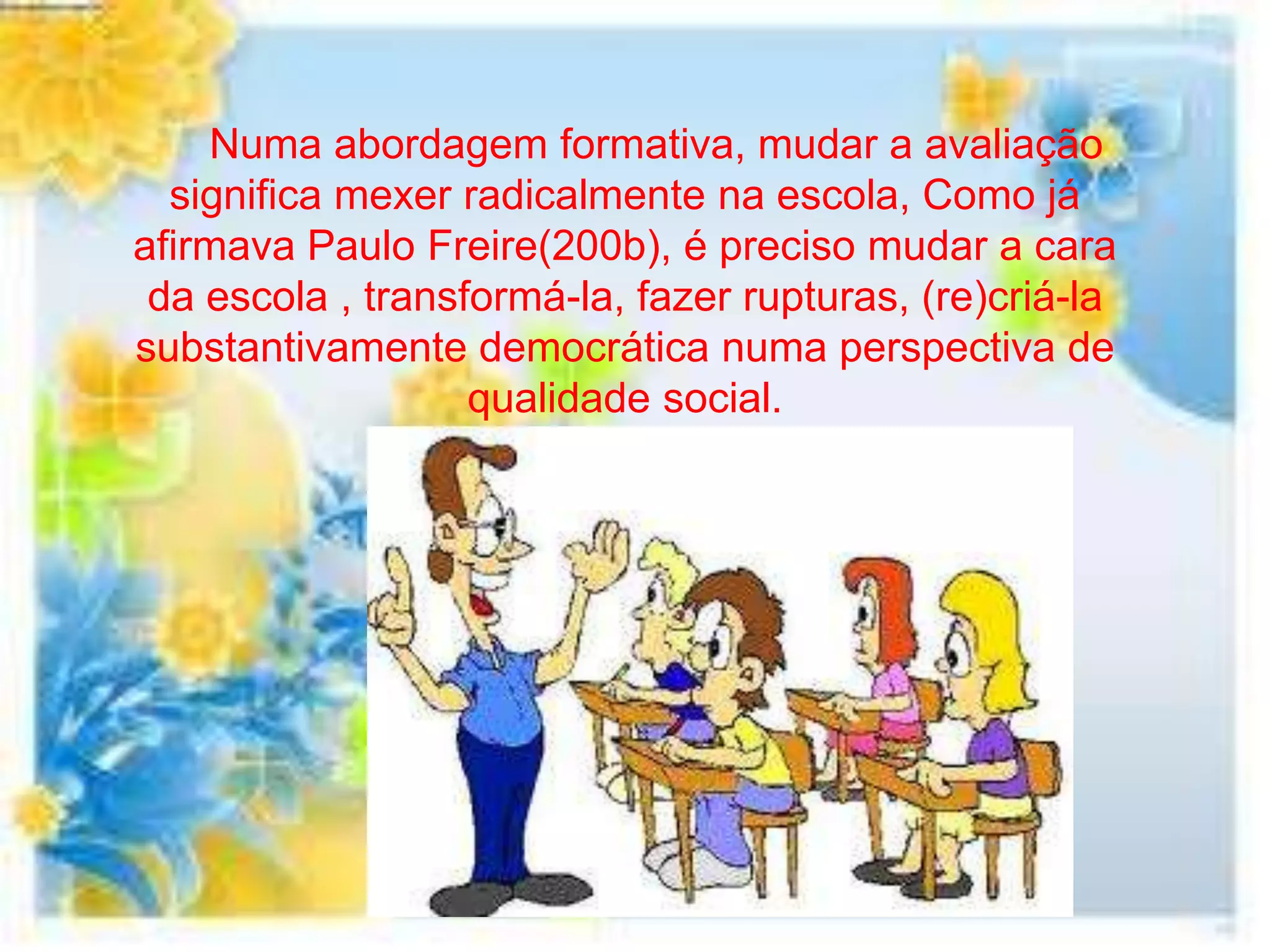 Numa abordagem formativa, mudar a avaliação
  significa mexer radicalmente na escola, Como já
afirmava Paulo Freire(200b), é preciso mudar a cara
 da escola , transformá-la, fazer rupturas, (re)criá-la
substantivamente democrática numa perspectiva de
                   qualidade social.
 