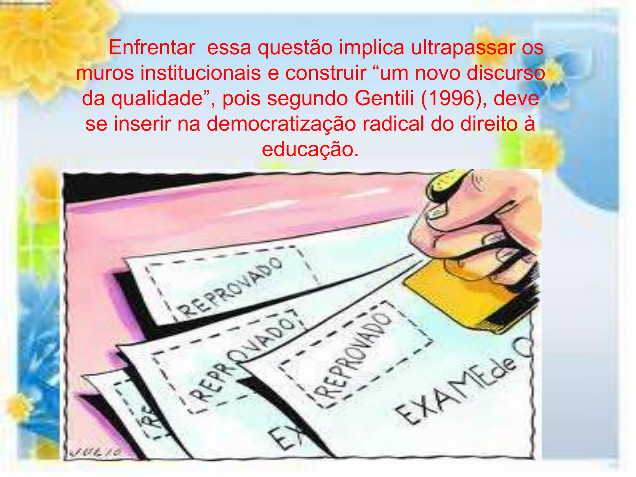 Enfrentar essa questão implica ultrapassar os
muros institucionais e construir “um novo discurso
da qualidade”, pois segundo Gentili (1996), deve
 se inserir na democratização radical do direito à
                    educação.
 