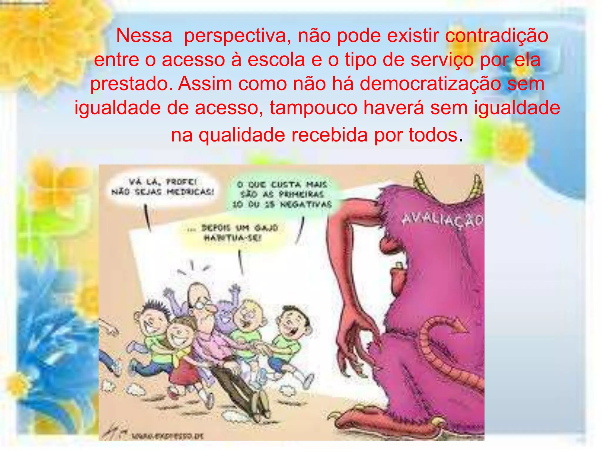 Nessa perspectiva, não pode existir contradição
  entre o acesso à escola e o tipo de serviço por ela
  prestado. Assim como não há democratização sem
igualdade de acesso, tampouco haverá sem igualdade
           na qualidade recebida por todos.
 