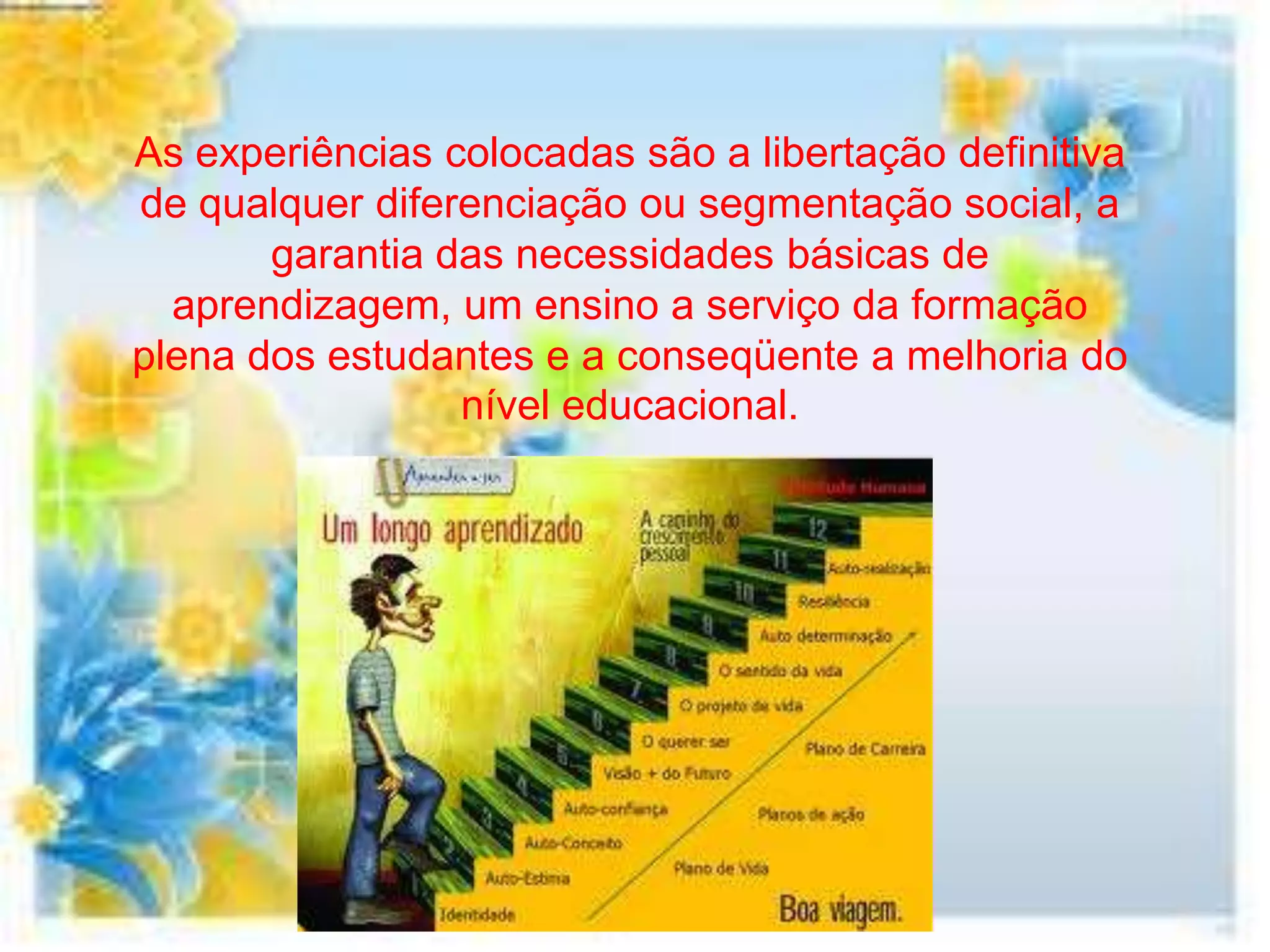 As experiências colocadas são a libertação definitiva
de qualquer diferenciação ou segmentação social, a
       garantia das necessidades básicas de
  aprendizagem, um ensino a serviço da formação
plena dos estudantes e a conseqüente a melhoria do
                 nível educacional.
 