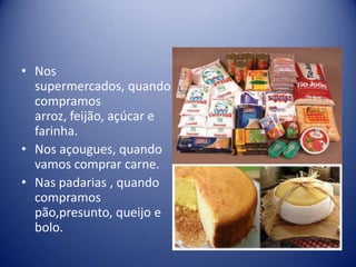 • Nos
  supermercados, quando
  compramos
  arroz, feijão, açúcar e
  farinha.
• Nos açougues, quando
  vamos comprar carne.
• Nas padarias , quando
  compramos
  pão,presunto, queijo e
  bolo.
 