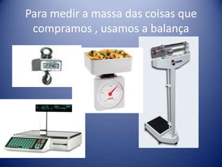 Para medir a massa das coisas que
 compramos , usamos a balança
 
