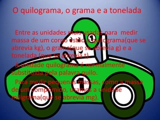 O quilograma, o grama e a tonelada

 Entre as unidades mais usadas para medir
massa de um corpo estão o quilograma(que se
abrevia kg), o grama(que se abrevia g) e a
tonelada (que se abrevia t).
 A unidade quilograma é normalmente
substituída pela palavra quilo.
 Para medir pequenas massas, como a massa
de um comprimido, usamos a unidade
miligrama(que se abrevia mg).
 