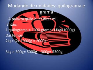 Mudando de unidades: quilograma e
             grama
  A palavra quilo quer dizer mil.
Então:
1 quilograma = 1000 gramas (1kg=1000g)
Daí temos:
2kg= (2x 1000)g = 2000g

5kg e 300g= 5000g + 300g= 5300g
 