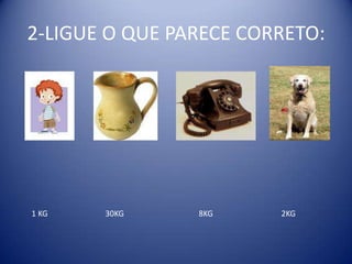 2-LIGUE O QUE PARECE CORRETO:




1 KG   30KG     8KG     2KG
 