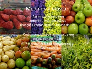 Medindo a massa
         Assim como medimos
      comprimentos, em outras
situações,vamos medir a massa de um
                corpo.
   Costumamos medir a massa de um
         corpo, por exemplo:
 • nas feiras, quando compramos
           tomate e batata.
 