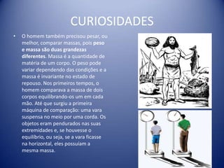 CURIOSIDADES
•   O homem também precisou pesar, ou
    melhor, comparar massas, pois peso
    e massa são duas grandezas
    diferentes. Massa é a quantidade de
    matéria de um corpo. O peso pode
    variar dependendo das condições e a
    massa é invariante no estado de
    repouso. Nos primeiros tempos, o
    homem comparava a massa de dois
    corpos equilibrando-os um em cada
    mão. Até que surgiu a primeira
    máquina de comparação: uma vara
    suspensa no meio por uma corda. Os
    objetos eram pendurados nas suas
    extremidades e, se houvesse o
    equilíbrio, ou seja, se a vara ficasse
    na horizontal, eles possuíam a
    mesma massa.
 
