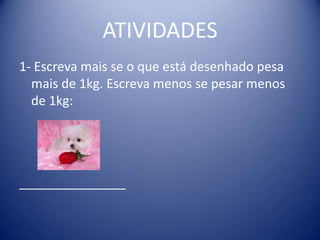 ATIVIDADES
1- Escreva mais se o que está desenhado pesa
  mais de 1kg. Escreva menos se pesar menos
  de 1kg:




_______________
 