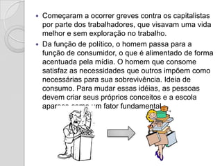    Começaram a ocorrer greves contra os capitalistas
    por parte dos trabalhadores, que visavam uma vida
    melhor e sem exploração no trabalho.
   Da função de político, o homem passa para a
    função de consumidor, o que é alimentado de forma
    acentuada pela mídia. O homem que consome
    satisfaz as necessidades que outros impõem como
    necessárias para sua sobrevivência. Ideia de
    consumo. Para mudar essas idéias, as pessoas
    devem criar seus próprios conceitos e a escola
    aparece como um fator fundamental.
 