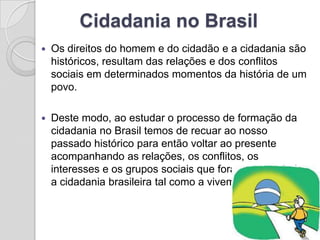 Cidadania no Brasil
   Os direitos do homem e do cidadão e a cidadania são
    históricos, resultam das relações e dos conflitos
    sociais em determinados momentos da história de um
    povo.

   Deste modo, ao estudar o processo de formação da
    cidadania no Brasil temos de recuar ao nosso
    passado histórico para então voltar ao presente
    acompanhando as relações, os conflitos, os
    interesses e os grupos sociais que foram construindo
    a cidadania brasileira tal como a vivemos hoje.
 
