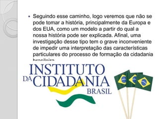    Seguindo esse caminho, logo veremos que não se
    pode tomar a história, principalmente da Europa e
    dos EUA, como um modelo a partir do qual a
    nossa história pode ser explicada. Afinal, uma
    investigação desse tipo tem o grave inconveniente
    de impedir uma interpretação das características
    particulares do processo de formação da cidadania
    brasileira.
 