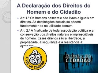 A Declaração dos Direitos do
   Homem e do Cidadão
   Art.1.º Os homens nascem e são livres e iguais em
    direitos. As destinações sociais só podem
    fundamentar-se na utilidade comum.
   Art. 2.º A finalidade de toda associação política é a
    conservação dos direitos naturais e imprescritíveis
    do homem. Esses direitos são a liberdade, a
    propriedade, a segurança e a resistência à
    opressão.
 