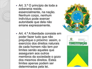   Art. 3.º O princípio de toda a
    soberania reside,
    essencialmente, na nação.
    Nenhum corpo, nenhum
    indivíduo pode exercer
    autoridade que dela não
    emane expressamente.

   Art. 4.º A liberdade consiste em
    poder fazer tudo que não
    prejudique o próximo: assim, o
    exercício dos direitos naturais
    de cada homem não tem por
    limites senão aqueles que
    asseguram aos outros
    membros da sociedade o gozo
    dos mesmos direitos. Estes
    limites apenas podem ser
    determinados pela lei.
 