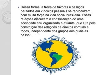    Dessa forma, a troca de favores e os laços
    pautados em vínculos pessoais se reproduzem
    com muita força na vida social brasileira. Essas
    relações dificultam a consolidação de uma
    sociedade civil organizada e atuante, que luta pela
    construção das relações de direitos comuns a
    todos, independente dos grupos aos quais as
    pessoas pertencem.
 