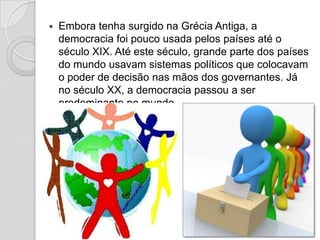    Embora tenha surgido na Grécia Antiga, a
    democracia foi pouco usada pelos países até o
    século XIX. Até este século, grande parte dos países
    do mundo usavam sistemas políticos que colocavam
    o poder de decisão nas mãos dos governantes. Já
    no século XX, a democracia passou a ser
    predominante no mundo.
 