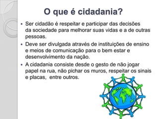 O que é cidadania?
   Ser cidadão é respeitar e participar das decisões
    da sociedade para melhorar suas vidas e a de outras
    pessoas.
   Deve ser divulgada através de instituições de ensino
    e meios de comunicação para o bem estar e
    desenvolvimento da nação.
   A cidadania consiste desde o gesto de não jogar
    papel na rua, não pichar os muros, respeitar os sinais
    e placas, entre outros.
 