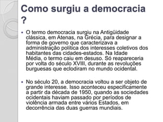 Como surgiu a democracia
?
   O termo democracia surgiu na Antigüidade
    clássica, em Atenas, na Grécia, para designar a
    forma de governo que caracterizava a
    administração política dos interesses coletivos dos
    habitantes das cidades-estados. Na Idade
    Média, o termo caiu em desuso. Só reapareceria
    por volta do século XVIII, durante as revoluções
    burguesas que eclodiram no mundo ocidental.

   No século 20, a democracia voltou a ser objeto de
    grande interesse. Isso aconteceu especificamente
    a partir da década de 1950, quando as sociedades
    ocidentais haviam passado por períodos de
    violência armada entre vários Estados, em
    decorrência das duas guerras mundiais.
 