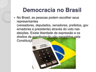 Democracia no Brasil
   No Brasil, as pessoas podem escolher seus
    representantes
    (vereadores, deputados, senadores, prefeitos, gov
    ernadores e presidente) através do voto nas
    eleições. Existe liberdade de expressão e os
    direitos de manifestação são garantidos pela
    Constituição Brasileira.
 