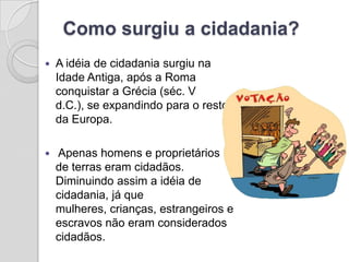 Como surgiu a cidadania?
   A idéia de cidadania surgiu na
    Idade Antiga, após a Roma
    conquistar a Grécia (séc. V
    d.C.), se expandindo para o resto
    da Europa.

   Apenas homens e proprietários
    de terras eram cidadãos.
    Diminuindo assim a idéia de
    cidadania, já que
    mulheres, crianças, estrangeiros e
    escravos não eram considerados
    cidadãos.
 