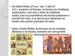   Na Idade Média (2ª era - séc. V até XV
    d.C.), surgiram na Europa, os feudos (ou fortalezas
    particulares), com isso a ideia de cidadania
    acaba, pois os proprietários dos feudos passaram a
    mandar em tudo, e os servos que habitavam os
    feudos não podiam participar de nada.

   Após a Idade Média, terminaram-se as invasões
    Bárbaras e os feudos, entrando em uma grande
    crise. Os feudos se decompõem, formando cidades
    e depois países.
 