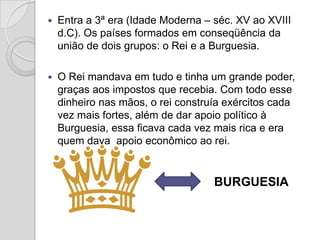    Entra a 3ª era (Idade Moderna – séc. XV ao XVIII
    d.C). Os países formados em conseqüência da
    união de dois grupos: o Rei e a Burguesia.

   O Rei mandava em tudo e tinha um grande poder,
    graças aos impostos que recebia. Com todo esse
    dinheiro nas mãos, o rei construía exércitos cada
    vez mais fortes, além de dar apoio político à
    Burguesia, essa ficava cada vez mais rica e era
    quem dava apoio econômico ao rei.


                                    BURGUESIA
 