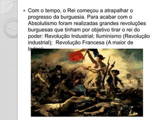    Com o tempo, o Rei começou a atrapalhar o
    progresso da burguesia. Para acabar com o
    Absolutismo foram realizadas grandes revoluções
    burguesas que tinham por objetivo tirar o rei do
    poder: Revolução Industrial; Iluminismo (Revolução
    industrial); Revolução Francesa (A maior de
    todas);
 