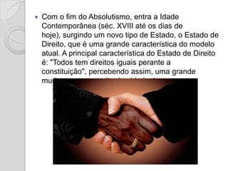    Com o fim do Absolutismo, entra a Idade
    Contemporânea (séc. XVIII até os dias de
    hoje), surgindo um novo tipo de Estado, o Estado de
    Direito, que é uma grande característica do modelo
    atual. A principal característica do Estado de Direito
    é: "Todos tem direitos iguais perante a
    constituição", percebendo assim, uma grande
    mudança no conceito de cidadania.
 
