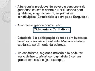    A burguesia precisava do povo e o convencia de
    que todos estavam contra o Rei e lutando pela
    igualdade, surgindo assim, as primeiras
    constituições (Estado feito a serviço da Burguesia).

   Acontece a grande contradição:
              Cidadania X Capitalismo

   Cidadania é a participação de todos em busca de
    benefícios sociais e igualdade. Mas a sociedade
    capitalista se alimenta da pobreza.

   No capitalismo, a grande maioria não pode ter
    muito dinheiro, afinal, ser capitalista é ser um
    grande empresário (por exemplo).
 
