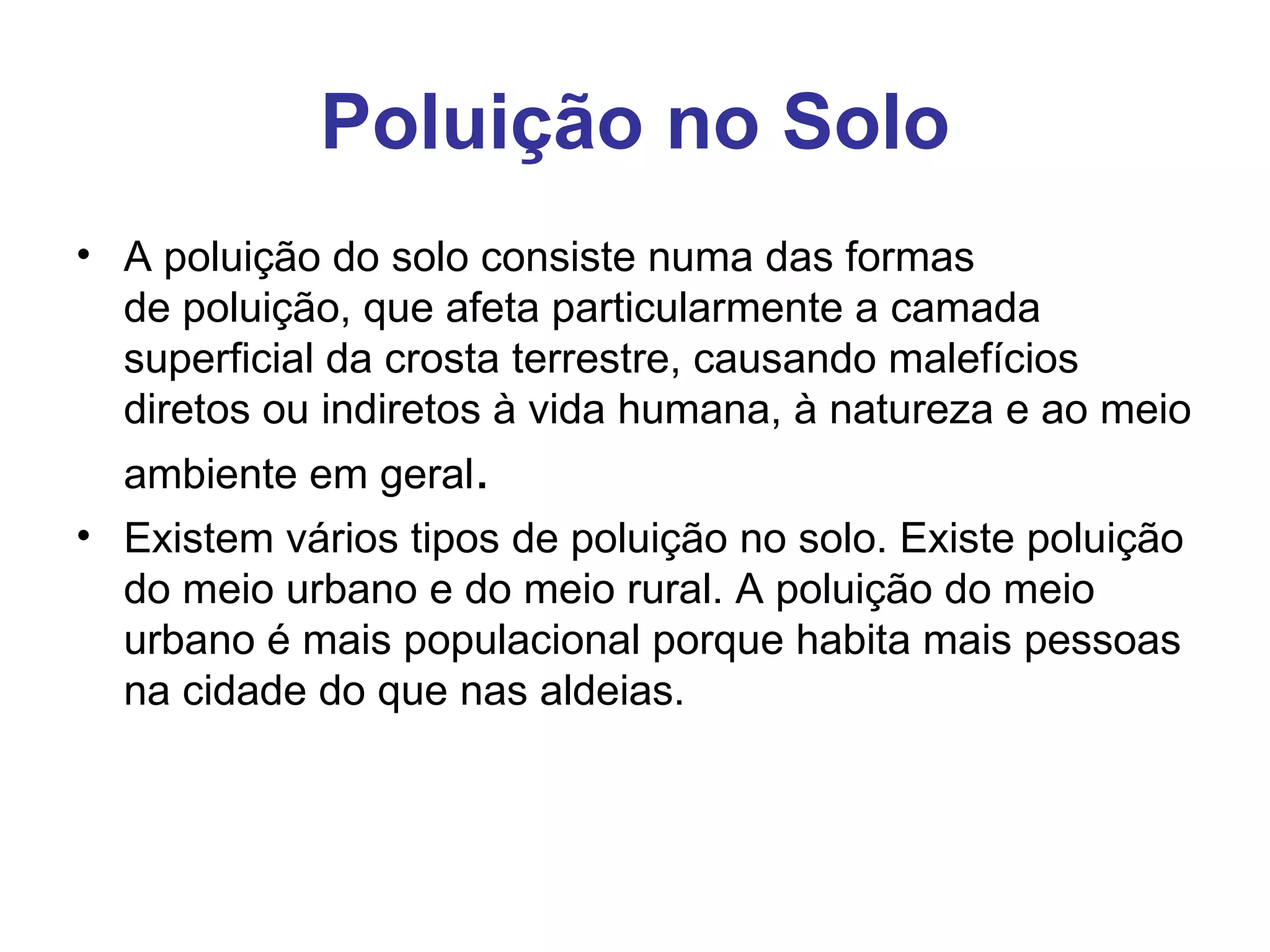 Poluição no Solo
• A poluição do solo consiste numa das formas 
  de poluição, que afeta particularmente a camada 
  superficial da crosta terrestre, causando malefícios 
  diretos ou indiretos à vida humana, à natureza e ao meio 
  ambiente em geral.
• Existem vários tipos de poluição no solo. Existe poluição 
  do meio urbano e do meio rural. A poluição do meio 
  urbano é mais populacional porque habita mais pessoas 
  na cidade do que nas aldeias. 
 