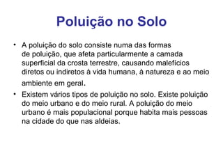 Poluição no Solo
• A poluição do solo consiste numa das formas 
  de poluição, que afeta particularmente a camada 
  superficial da crosta terrestre, causando malefícios 
  diretos ou indiretos à vida humana, à natureza e ao meio 
  ambiente em geral.
• Existem vários tipos de poluição no solo. Existe poluição 
  do meio urbano e do meio rural. A poluição do meio 
  urbano é mais populacional porque habita mais pessoas 
  na cidade do que nas aldeias. 
 