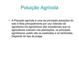 Poluição Agrícola

• A Poluição agrícola é uma da principais poluições do 
  solo é feita principalmente por uso indevido de 
  agrotóxico.Os agrotóxicos são substâncias que os 
  agricultores colocam nas plantações, os principais 
  agrotóxicos usado são os pesticidas e os herbicidas, 
  Depende do tipo de praga.
 