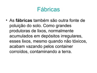 Fábricas
• As fábricas também são outra fonte de 
  poluição do solo. Como grandes 
  produtoras de lixos, normalmente 
  acumulados em depósitos irregulares, 
  esses lixos, mesmo quando não tóxicos, 
  acabam vazando pelos container 
  corroídos, contaminando a terra. 
 