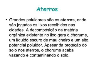 Aterros
• Grandes poluidores são os aterros, onde 
  são jogados os lixos recolhidos nas 
  cidades. A decomposição da matéria 
  orgânica existente no lixo gera o chorume, 
  um líquido escuro de mau cheiro e um alto 
  potencial poluidor. Apesar da proteção do 
  solo nos aterros, o chorume acaba 
  vazando e contaminando o solo. 
 