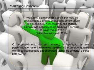 Marketing Pessoal


           “Marketing é um processo social por meio do
          qual pessoas e grupos de pessoas obtêm aquilo
            que desejam ou necessitam com a criação,
          oferta e livre negociação de produtos e serviços
                         de valor com outras.”
                      Definição clássica de Kotler



 O desenvolvimento do ser humano, a lapidação de sua
 personalidade rumo à excelência pessoal, só é possível quando
 ele sai da acomodação das chamadas “zonas de conforto” e parte
 para AÇÃO!
 