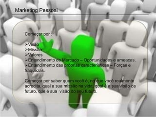 Marketing Pessoal



   Começar por :

   Visão
   Missão
   Valores
   Entendimento de Mercado – Oportunidades e ameaças.
   Entendimento das próprias características – Forças e
   fraquezas.

   Começar por saber quem você é, no que você realmente
   acredita, qual a sua missão na vida, qual é a sua visão de
   futuro, que é sua visão do seu futuro.
 