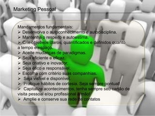 Marketing Pessoal


 Mandamentos fundamentais:
  Desenvolva o autoconhecimento e autodisciplina.
  Mantenha o respeito e autoestima.
  Crie objetivos claros, quantificados e definidos quanto
 a tempo e espaço.
  Aceite mudanças de paradigmas.
  Seja eficiente e eficaz.
  Seja criativo e inovador.
  Seja ético e responsável.
  Escolha com critério suas companhias.
  Seja visível e disponível.
  Pratique hábitos de cortesia. Seja sempre pontual!
  Capitalize acontecimentos, tenha sempre seu cartão de
 visita pessoal e/ou profissional à mão!
  Amplie e conserve sua rede de contatos
 