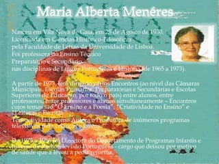 Nasceu em Vila Nova de Gaia, em 25 de Agosto de 1930.
Licenciada em Ciências Histórico-Filosóficas
pela Faculdade de Letras da Universidade de Lisboa.
Foi professora do Ensino Técnico
Preparatório e Secundário,
nas disciplinas de Língua Portuguesa e História (de 1965 a 1973).

A partir de 1973, tem dirigido vários Encontros (ao nível das Câmaras
Municipais, Escolas Primárias, Preparatórias e Secundárias e Escolas
Superiores de Educação, por todo o país) entre alunos, entre
professores, entre professores e alunos simultaneamente – Encontros
cujos temas são “O Ensino e a Poesia”, “Criatividade no Ensino” e
“Leituras e Escritas”.
Tem actividade como Autora e Produtora de inúmeros programas
televisivos para crianças e jovens.

De 1975 a 1986 foi Directora do Departamento de Programas Infantis e
Juvenis da Radiotelevisão Portuguesa - cargo que deixou por motivo
de saúde que a levou a pedir reforma.
 