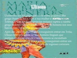 Ulisses era um rei grego que vivia numa pequena ilha
grega chamada Ítaca, com a sua mulher e seu filho
Telémaco. Um dia Paris (príncipe troiano) raptou a rainha
grega Helena e Ulisses partiu com os seus homens nos seus
barcos para Tróia para salvarem Helena.
Após dez anos de guerra sem conseguirem entrar em Tróia,
Ulisses teve uma ideia: os seus homens fingiam que
partiam enquanto que ele e seus homens se escondiam
num gigante cavalo de pau e assim conseguiram entrar em
Tróia e salvar Helena. Já na viagem de regresso correram
vários riscos
 