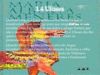 Quando chegou a Ítaca apareceu-lhe Minerva que o
transformou num mendigo para que ninguém o
reconhecesse. Foi a casa do seu feitor e amigo Eumeu que
não o reconheceu, mas apareceu Telémaco e Ulisses diz-lhe
quem é. Ulisses pediu-lhe ajuda para vencer os
pretendentes ao seu reino.
Quando chegou ao seu palácio o seu cão Argus
reconheceu-o logo e morreu de emoção. Euricleia a velha
ama também o reconheceu. Com a ajuda de Telémaco,
Ulisses conseguiu vencer os pretendentes e finalmente
abraçar a sua Penélope.
 