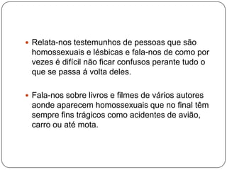  Relata-nos testemunhos de pessoas que são
 homossexuais e lésbicas e fala-nos de como por
 vezes é difícil não ficar confusos perante tudo o
 que se passa á volta deles.

 Fala-nos sobre livros e filmes de vários autores
 aonde aparecem homossexuais que no final têm
 sempre fins trágicos como acidentes de avião,
 carro ou até mota.
 