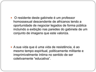  O residente deste gabinete é um professor
  homossexual descendente de africanos tendo a
  oportunidade de negociar legados de forma pública
  incluindo a exibição nas paredes do gabinete de um
  conjunto de imagens que este valoriza.



 A sua vida que é uma vida de resistência, é ao
  mesmo tempo espiritual, politicamente militante e
  irreprimivelmente íntima no sentido de ser
  coletivamente “educativa”.
 