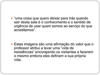  “uma coisa que quero deixar para trás quando
 sair desta sala é o conhecimento e o sentido de
 urgência de usar quem somos ao serviço do que
 acreditamos”.


 Estas imagens são uma afirmação do valor que o
 professor atribui a levar uma “vida de
 resistências” encorajando os visitantes a fazerem
 o mesmo embora eles definam a sua própria
 vida.
 