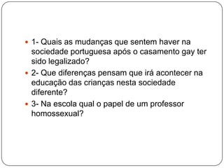  1- Quais as mudanças que sentem haver na
  sociedade portuguesa após o casamento gay ter
  sido legalizado?
 2- Que diferenças pensam que irá acontecer na
  educação das crianças nesta sociedade
  diferente?
 3- Na escola qual o papel de um professor
  homossexual?
 