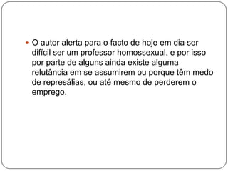  O autor alerta para o facto de hoje em dia ser
 difícil ser um professor homossexual, e por isso
 por parte de alguns ainda existe alguma
 relutância em se assumirem ou porque têm medo
 de represálias, ou até mesmo de perderem o
 emprego.
 