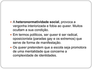  A heteronormatividade social, provoca a
  vergonha interiorizada e fobia ao queer. Muitos
  ocultam a sua condição.
 Em termos políticos, ser queer é ser radical,
  oposicionista (paradas gay e os extremos) que
  serve de forma de manifestação.
 Os queer pretendem que a escola seja promotora
  de uma mentalidade que concerne a
  complexidade de identidades.
 